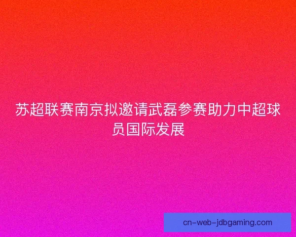 苏超联赛南京拟邀请武磊参赛助力中超球员国际发展