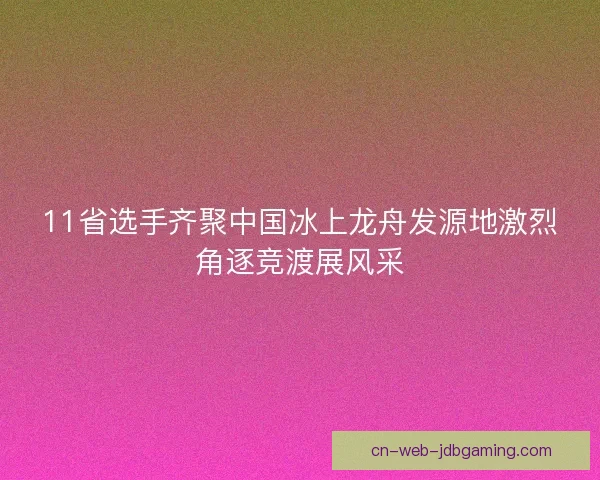 11省选手齐聚中国冰上龙舟发源地激烈角逐竞渡展风采