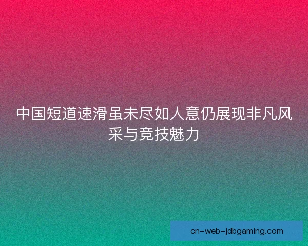 中国短道速滑虽未尽如人意仍展现非凡风采与竞技魅力