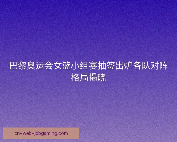 巴黎奥运会女篮小组赛抽签出炉各队对阵格局揭晓