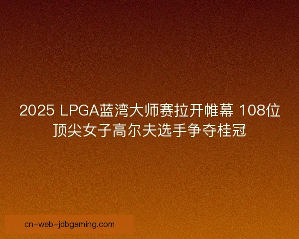2025 LPGA蓝湾大师赛拉开帷幕 108位顶尖女子高尔夫选手争夺桂冠